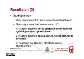 Resultaten (3)
•  Studieplannen
–  75% volgt momenteel geen formeel opleidingstraject
–  18% volgt momenteel een vorm van HO
–  17% heeft plannen om te starten met een formeel
opleidingstraject op HO-niveau
–  37% heeft plannen cursussen op niveau HO aan te
schaffen
–  87% gaf aan dat OpenER effect had op hun
studieplannen
 