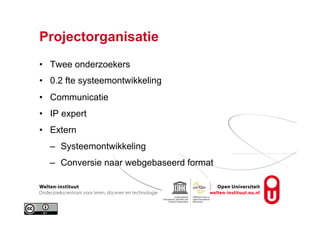Projectorganisatie
•  Twee onderzoekers
•  0.2 fte systeemontwikkeling
•  Communicatie
•  IP expert
•  Extern
–  Systeemontwikkeling
–  Conversie naar webgebaseerd format
 