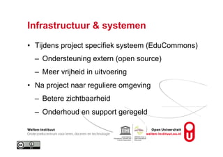 Infrastructuur & systemen
•  Tijdens project specifiek systeem (EduCommons)
–  Ondersteuning extern (open source)
–  Meer vrijheid in uitvoering
•  Na project naar reguliere omgeving
–  Betere zichtbaarheid
–  Onderhoud en support geregeld
 