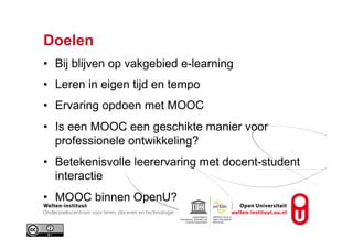 Doelen
•  Bij blijven op vakgebied e-learning
•  Leren in eigen tijd en tempo
•  Ervaring opdoen met MOOC
•  Is een MOOC een geschikte manier voor
professionele ontwikkeling?
•  Betekenisvolle leerervaring met docent-student
interactie
•  MOOC binnen OpenU?
 
