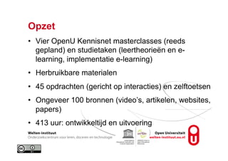 Opzet
•  Vier OpenU Kennisnet masterclasses (reeds
gepland) en studietaken (leertheorieën en e-
learning, implementatie e-learning)
•  Herbruikbare materialen
•  45 opdrachten (gericht op interacties) en zelftoetsen
•  Ongeveer 100 bronnen (video’s, artikelen, websites,
papers)
•  413 uur: ontwikkeltijd en uitvoering
 
