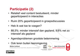 Participatie (2)
•  Relatief veel content bestudeerd, minder
geparticipeerd in interacties
•  Ruim 20% geparticipeerd in groepsdiscussies
•  Heb ik wat toe te voegen?
•  88,5%: minder intensief dan gepland, 9,6% net zo
intensief als gepland
•  Agendaproblemen grootste belemmering
•  Ook leren buiten leeromgeving
 