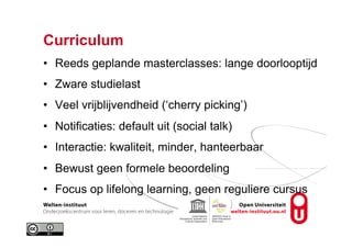 Curriculum
•  Reeds geplande masterclasses: lange doorlooptijd
•  Zware studielast
•  Veel vrijblijvendheid (‘cherry picking’)
•  Notificaties: default uit (social talk)
•  Interactie: kwaliteit, minder, hanteerbaar
•  Bewust geen formele beoordeling
•  Focus op lifelong learning, geen reguliere cursus
 