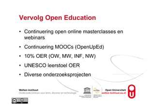 Vervolg Open Education
•  Continuering open online masterclasses en
webinars
•  Continuering MOOCs (OpenUpEd)
•  10% OER (OW, MW, INF, NW)
•  UNESCO leerstoel OER
•  Diverse onderzoeksprojecten
 