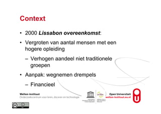 Context
•  2000 Lissabon overeenkomst:
•  Vergroten van aantal mensen met een
hogere opleiding
–  Verhogen aandeel niet traditionele
groepen
•  Aanpak: wegnemen drempels
–  Financieel
 