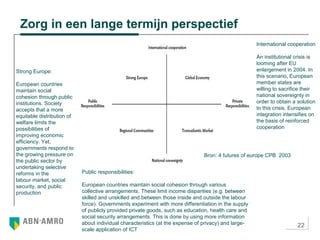 22
Zorg in een lange termijn perspectief
Strong Europe:
European countries
maintain social
cohesion through public
institutions. Society
accepts that a more
equitable distribution of
welfare limits the
possibilities of
improving economic
efficiency. Yet,
governments respond to
the growing pressure on
the public sector by
undertaking selective
reforms in the
labour market, social
security, and public
production
International cooperation
An institutional crisis is
looming after EU
enlargement in 2004. In
this scenario, European
member states are
willing to sacrifice their
national sovereignty in
order to obtain a solution
to this crisis. European
integration intensifies on
the basis of reinforced
cooperation
Public responsibilities:
European countries maintain social cohesion through various
collective arrangements. These limit income disparities (e.g. between
skilled and unskilled and between those inside and outside the labour
force). Governments experiment with more differentiation in the supply
of publicly provided private goods, such as education, health care and
social security arrangements. This is done by using more information
about individual characteristics (at the expense of privacy) and large-
scale application of ICT
Bron: 4 futures of europe CPB 2003
 