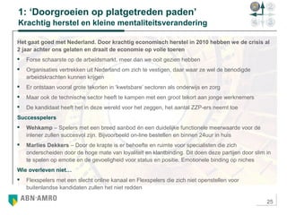 25
1: ‘Doorgroeien op platgetreden paden’
Krachtig herstel en kleine mentaliteitsverandering
Het gaat goed met Nederland. Door krachtig economisch herstel in 2010 hebben we de crisis al
2 jaar achter ons gelaten en draait de economie op volle toeren
 Forse schaarste op de arbeidsmarkt, meer dan we ooit gezien hebben
 Organisaties vertrekken uit Nederland om zich te vestigen, daar waar ze wel de benodigde
arbeidskrachten kunnen krijgen
 Er ontstaan vooral grote tekorten in ‘kwetsbare’ sectoren als onderwijs en zorg
 Maar ook de technische sector heeft te kampen met een groot tekort aan jonge werknemers
 De kandidaat heeft het in deze wereld voor het zeggen, het aantal ZZP-ers neemt toe
Successpelers
 Wehkamp – Spelers met een breed aanbod én een duidelijke functionele meerwaarde voor de
inlener zullen succesvol zijn. Bijvoorbeeld on-line bestellen en binnen 24uur in huis
 Marlies Dekkers – Door de krapte is er behoefte en ruimte voor specialisten die zich
onderscheiden door de hoge mate van loyaliteit en klantbinding. Dit doen deze partijen door slim in
te spelen op emotie en de gevoeligheid voor status en positie. Emotionele binding op niches
Wie overleven niet…
 Flexspelers met een slecht online kanaal en Flexspelers die zich niet openstellen voor
buitenlandse kandidaten zullen het niet redden
 