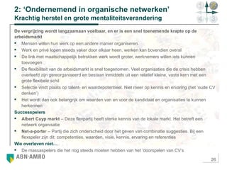 26
2: ‘Ondernemend in organische netwerken’
Krachtig herstel en grote mentaliteitsverandering
De vergrijzing wordt langzaamaan voelbaar, en er is een snel toenemende krapte op de
arbeidsmarkt
 Mensen willen hun werk op een andere manier organiseren
 Werk en privé lopen steeds vaker door elkaar heen, werken kan bovendien overal
 De link met maatschappelijk betrokken werk wordt groter, werknemers willen iets kunnen
toevoegen
 De flexibiliteit van de arbeidsmarkt is snel toegenomen. Veel organisaties die de crisis hebben
overleefd zijn gereorganiseerd en bestaan inmiddels uit een relatief kleine, vaste kern met een
grote flexibele schil
 Selectie vindt plaats op talent- en waardepotentieel. Niet meer op kennis en ervaring (het ‘oude CV
denken’)
 Het wordt dan ook belangrijk om waarden van en voor de kandidaat en organisaties te kunnen
herkennen
Successpelers
 Albert Cuyp markt – Deze flexpartij heeft sterke kennis van de lokale markt. Het betreft een
netwerk organisatie
 Net-a-porter – Partij die zich onderscheid door het geven van combinatie suggesties. Bij een
flexspeler zijn dit: competenties, waarden, visie, kennis, ervaring en referenties
Wie overleven niet…
 De massaspelers die het nog steeds moeten hebben van het ‘doorspelen van CV’s
 