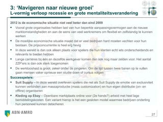 27
3: ‘Navigeren naar nieuwe groei’
L-vormig verloop recessie en grote mentaliteitsverandering
2012 is de economische situatie niet veel beter dan eind 2009
 Vooral grote organisaties hebben last van hun beperkte aanpassingsvermogen aan de nieuwe
marktomstandigheden en aan de wens van veel werknemers om flexibel en zelfstandig te kunnen
werken
 De moeilijke economische situatie maakt dat er veel bedrijven hard moeten vechten voor hun
bestaan. De prijsconcurrentie is heel erg hevig
 In deze wereld is dan ook alleen plaats voor spelers die hun klanten echt iets onderscheidends en
relevants te bieden hebben
 Lange carrières bij één en dezelfde werkgever komen dan ook nog maar zelden voor. Het aantal
ZZP’ers is dan ook sterk toegenomen
 De werkloosheid is groot, zeker onder de jongeren. Om de tijd tussen twee banen op te vullen
gaan mensen vaker opnieuw een studie doen of cursus volgen
Successpelers:
 Suit Supply – In deze wereld overleven spelers die net als Suit Supply de emotie van exclusiviteit
kunnen verbinden aan massaproductie (mass customization) en hun eigen distributie (on- en
offline) organiseren
 Kleding op Ebay – Openbare marktplaats online voor (2e hands?) arbeid met heel lage
bemiddelingskosten. Een variant hierop is het een gesloten model waarmee bedrijven onderling
hun personeel kunnen detacheren
 