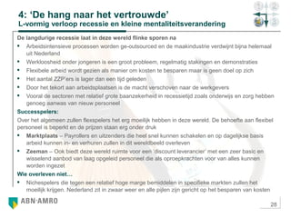 28
4: ‘De hang naar het vertrouwde’
L-vormig verloop recessie en kleine mentaliteitsverandering
De langdurige recessie laat in deze wereld flinke sporen na
 Arbeidsintensieve processen worden ge-outsourced en de maakindustrie verdwijnt bijna helemaal
uit Nederland
 Werkloosheid onder jongeren is een groot probleem, regelmatig stakingen en demonstraties
 Flexibele arbeid wordt gezien als manier om kosten te besparen maar is geen doel op zich
 Het aantal ZZP’ers is lager dan een tijd geleden
 Door het tekort aan arbeidsplaatsen is de macht verschoven naar de werkgevers
 Vooral de sectoren met relatief grote baanzekerheid in recessietijd zoals onderwijs en zorg hebben
genoeg aanwas van nieuw personeel
Successpelers:
Over het algemeen zullen flexspelers het erg moeilijk hebben in deze wereld. De behoefte aan flexibel
personeel is beperkt en de prijzen staan erg onder druk
 Marktplaats – Payrollers en uitzenders die heel snel kunnen schakelen en op dagelijkse basis
arbeid kunnen in- en verhuren zullen in dit wereldbeeld overleven
 Zeeman – Ook biedt deze wereld ruimte voor een ‘discount leverancier’ met een zeer basic en
wisselend aanbod van laag opgeleid personeel die als oproepkrachten voor van alles kunnen
worden ingezet
Wie overleven niet…
 Nichespelers die tegen een relatief hoge marge bemiddelen in specifieke markten zullen het
moeilijk krijgen. Nederland zit in zwaar weer en alle pijlen zijn gericht op het besparen van kosten
 
