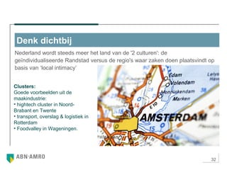 32
Nederland wordt steeds meer het land van de '2 culturen': de
geïndividualiseerde Randstad versus de regio's waar zaken doen plaatsvindt op
basis van ‘local intimacy’
Denk dichtbij
Clusters:
Goede voorbeelden uit de
maakindustrie:
• hightech cluster in Noord-
Brabant en Twente
• transport, overslag & logistiek in
Rotterdam
• Foodvalley in Wageningen.
 