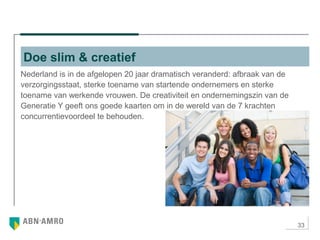 33
Nederland is in de afgelopen 20 jaar dramatisch veranderd: afbraak van de
verzorgingsstaat, sterke toename van startende ondernemers en sterke
toename van werkende vrouwen. De creativiteit en ondernemingszin van de
Generatie Y geeft ons goede kaarten om in de wereld van de 7 krachten
concurrentievoordeel te behouden.
Doe slim & creatief
 