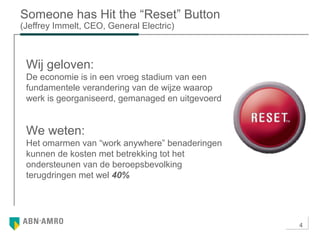 4
Someone has Hit the “Reset” Button
(Jeffrey Immelt, CEO, General Electric)
Wij geloven:
De economie is in een vroeg stadium van een
fundamentele verandering van de wijze waarop
werk is georganiseerd, gemanaged en uitgevoerd
We weten:
Het omarmen van “work anywhere” benaderingen
kunnen de kosten met betrekking tot het
ondersteunen van de beroepsbevolking
terugdringen met wel 40%
 