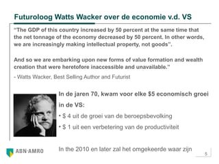 5
Futuroloog Watts Wacker over de economie v.d. VS
“The GDP of this country increased by 50 percent at the same time that
the net tonnage of the economy decreased by 50 percent. In other words,
we are increasingly making intellectual property, not goods”.
And so we are embarking upon new forms of value formation and wealth
creation that were heretofore inaccessible and unavailable.”
- Watts Wacker, Best Selling Author and Futurist
In de jaren 70, kwam voor elke $5 economisch groei
in de VS:
• $ 4 uit de groei van de beroepsbevolking
• $ 1 uit een verbetering van de productiviteit
In the 2010 en later zal het omgekeerde waar zijn
 