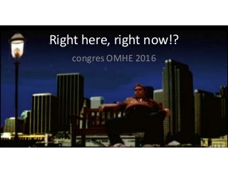 Right here, right now!?
congres OMHE 2016
 