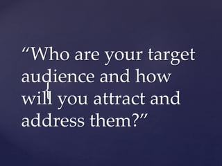 {
“Who are your target
audience and how
will you attract and
address them?”
 