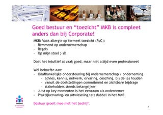 Goed bestuur en “toezicht” MKB is compleet
anders dan bij Corporate!
MKB: Vaak allergie op formeel toezicht (RvC):
- Remmend op ondernemerschap
- Regels
- Op mijn stoel ;-)?!

Doet het intuïtief al vaak goed, maar niet altijd even professioneel

Wel behoefte aan:
- Onafhankelijke ondersteuning bij ondernemerschap / onderneming
    - advies, kennis, netwerk, ervaring, coaching, bij de les houden
    - vanuit de doelstellingen commitment en zichtbare bijdrage
    - stakeholders steeds belangrijker
- Juist op key momenten is het eenzaam als ondernemer
- Praktijkervaring- en uitwisseling telt dubbel in het MKB

Bestuur groeit mee met het bedrijf.
                                                                       1
 