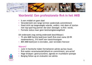 Voorbeeld: Een professionele RvA in het MKB
• Is een middel en geen doel
• Veronderstelt een lange termijn wederzijds committment
• Goed zicht op toegevoegde waarde, anders: niet doen of starten
  met top-sparring partner die later (beoogd) vz RvA wordt.
• Formele status maar geen beslissingsbevoegdheid

Uit onderzoek (nog weinig onderzoek beschikbaar):
• 7% alle MKB familie bedrijven heeft RvA (met name 20-99
   medewerkers), 31% heeft een toezichtsorgaan
• 80% MKB bedrijven is tevreden, zeer tevreden hierover

Waarom?
• Juist in hectische tijden formaliseren advies op key-issues
• RvA voelen verantwoordelijkheid en commitment, pro-actief
• Hoge drukpan: gestructureerd, agenda en vruchtbare synergie
• Borging follow up en evaluatie van advies

                                                                   1
 