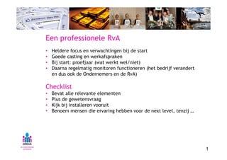 Een professionele RvA
•   Heldere focus en verwachtingen bij de start
•   Goede casting en werkafspraken
•   Bij start: proefjaar (wat werkt wel/niet)
•   Daarna regelmatig monitoren functioneren (het bedrijf verandert
    en dus ook de Ondernemers en de RvA)

Checklist
•   Bevat alle relevante elementen
•   Plus de gewetensvraag
•   Kijk bij installeren vooruit
•   Benoem mensen die ervaring hebben voor de next level, tenzij …




                                                                      1
 