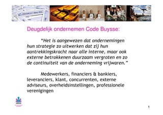 Deugdelijk ondernemen Code Buysse:

       “Het is aangewezen dat ondernemingen
hun strategie zo uitwerken dat zij hun
aantrekkingskracht naar alle interne, maar ook
externe betrokkenen duurzaam vergroten en zo
de continuiteit van de onderneming vrijwaren.”

      Medewerkers, financiers & bankiers,
leveranciers, klant, concurrenten, externe
adviseurs, overheidsinstellingen, professionele
verenigingen


                                                  1
 