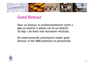Goed Bestuur
Door uw bestuur te professionaliseren werkt u
aan uw bedrijf in plaats van in uw bedrijf.
Zo legt u de basis voor duurzaam resultaat.

De ondernemende commissaris maakt goed
bestuur in het MKB praktisch en persoonlijk




                                                1
 