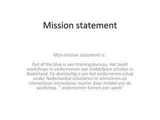 Mission statement Mijn mission statement is:  Out of the blue is een trainingsbureau. Het biedt workshops in ondernemen aan middelbare scholen in Nederland. De doelstellig is om het ondernemerschap onder Nederlandse scholieren te stimuleren op interactieve innovatieve manier door middel van de workshop. &quot; ondernemer binnen een week&quot; 