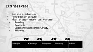 Business case 
• Een idee is niet genoeg 
• Alles draait om executie 
• Maar het begint met een business case 
• Branding 
• Conversie 
• Community/Engagement/Loyalty 
• Efficiency 
Strategie 
UX & Design 
Development 
Lancering 
Beheer 
 