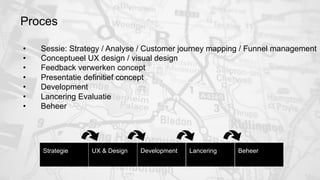 Proces 
• Sessie: Strategy / Analyse / Customer journey mapping / Funnel management 
• Conceptueel UX design / visual design 
• Feedback verwerken concept 
• Presentatie definitief concept 
• Development 
• Lancering Evaluatie 
• Beheer 
Strategie 
UX & Design 
Development 
Lancering 
Beheer 
 