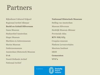 Nationaal Historisch Museum Stelling van Amsterdam Museum Hilversum Stedelijk Museum Alkmaar Provinciale Atlas RTV-NH /AT5 Cruquius museum Platform Levensverhalen Meertens Instituut ERIH Gemeenten VVV’s Rijksdienst Cultureel Erfgoed   Regionaal Archief Alkmaar Beeld en Geluid Hilversum Zaans Museum Stadsarchief Amsterdam Singer Museum Maritiem en Juttersmuseum Marine Museum Zuiderzeemuseum Amsterdam (Historisch) Museum UvA Noord-Hollands Archief Nationaal Archief Partners 10 juni2011 