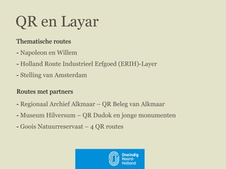 QR en Layar Thematische routes   Napoleon en Willem   Holland Route Industrieel Erfgoed (ERIH)-Layer  Stelling van Amsterdam Routes met partners   Regionaal Archief Alkmaar – QR Beleg van Alkmaar  Museum Hilversum – QR Dudok en jonge monumenten Goois Natuurreservaat – 4 QR routes  27 januari 2011 