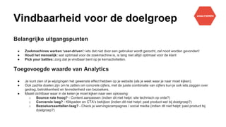 Vindbaarheid voor de doelgroep
Belangrijke uitgangspunten
● Zoekmachines werken ‘user-driven’: iets dat niet door een gebruiker wordt gezocht, zal nooit worden gevonden!
● Houd het menselijk: wat optimaal voor de zoekmachine is, is lang niet altijd optimaal voor de klant
● Pick your battles: zorg dat je vindbaar bent op je kernactiviteiten.
Toegevoegde waarde van Analytics
● Je kunt zien of je wijzigingen het gewenste effect hebben op je website (als je weet waar je naar moet kijken).
● Ook zachte doelen zijn om te zetten om concrete cijfers, met de juiste combinatie van cijfers kun je ook iets zeggen over
gedrag, betrokkenheid en tevredenheid van bezoekers.
● Maakt zichtbaar waar in de keten je moet kijken naar een oplossing:
o Bounce rate hoog? - Content aanpassen (indien dit niet helpt: site technisch op orde?)
o Conversie laag? - Klikpaden en CTA’s bekijken (indien dit niet helpt: past product wel bij doelgroep?)
o Bezoekersaantallen laag? - Check je wervingscampagnes / social media (indien dit niet helpt: past product bij
doelgroep?)
 
