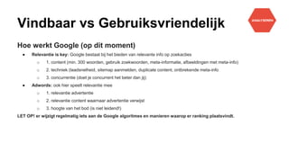 Vindbaar vs Gebruiksvriendelijk
Hoe werkt Google (op dit moment)
● Relevantie is key: Google bestaat bij het bieden van relevante info op zoekacties
o 1. content (min. 300 woorden, gebruik zoekwoorden, meta-informatie, afbeeldingen met meta-info)
o 2. techniek (laadsnelheid, sitemap aanmelden, duplicate content, ontbrekende meta-info
o 3. concurrentie (doet je concurrent het beter dan jij)
● Adwords: ook hier speelt relevantie mee
o 1. relevantie advertentie
o 2. relevantie content waarnaar advertentie verwijst
o 3. hoogte van het bod (is niet leidend!)
LET OP! er wijzigt regelmatig iets aan de Google algoritmes en manieren waarop er ranking plaatsvindt.
 