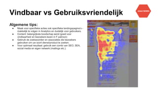 Vindbaar vs Gebruiksvriendelijk
Algemene tips:
● Maak voor specifieke acties ook specifieke landingspagina’s -
makkelijk te volgen in Analytics en duidelijk voor gebruikers.
● Content: belangrijkste boodschap eerst (goed voor
vindbaarheid en bezoekers lezen in F patroon)
● Gebruik de zoekwoorden en associaties die bezoekers
gebruiken om uw soort dienst/product te zoeken.
● Voor optimaal resultaat: gebruik een combi van SEO, SEA,
social media en eigen netwerk (mailings etc.).
 