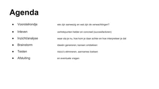 Agenda
● Voorstelrondje wie zijn aanwezig en wat zijn de verwachtingen?
● Inleven vertrekpunten helder en concreet (succesfactoren)
● Inzicht/analyse waar sta je nu, hoe kom je daar achter en hoe interpreteer je dat
● Brainstorm ideeën genereren, kansen ontdekken
● Testen risico’s elimineren, aannames toetsen
● Afsluiting en eventuele vragen
 