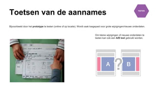 Toetsen van de aannames
Bijvoorbeeld door het prototype te testen (online of op locatie). Wordt vaak toegepast voor grote wijzigingen/nieuwe onderdelen.
Om kleine wijzigingen of nieuwe onderdelen te
testen kan ook een A/B test gebruikt worden.
 