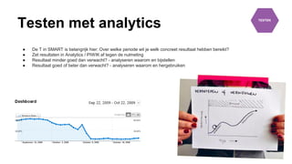 Testen met analytics
● De T in SMART is belangrijk hier: Over welke periode wil je welk concreet resultaat hebben bereikt?
● Zet resultaten in Analytics / PIWIK af tegen de nulmeting
● Resultaat minder goed dan verwacht? - analyseren waarom en bijstellen
● Resultaat goed of beter dan verwacht? - analyseren waarom en hergebruiken
 