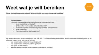Zijn je doelstellingen nog actueel? Waarschijnlijk wel maar zijn ze ook bruikbaar?
Een voorbeeld:
“Optimale toegankelijkheid en gebruiksgemak voor de doelgroep.”
● Is de doelstelling eenduidig?
● Onder welke voorwaarden is het doel bereikt?
● Is deze acceptabel voor de doelgroep en/of het management?
● Is het haalbaar?
● Wanneer moet het doel bereikt zijn?
Met andere woorden, deze doelstelling is niet S.M.A.R.T. In dit specifieke geval moeten we dus minimaal antwoord geven op de
volgende vragen om er iets mee te kunnen:
- wat is optimaal in relatie tot toegankelijkheid?
- wat is optimaal in relatie tot gebruiksgemak?
- hoe gaan we dat meten?
- wanneer verwachten we onze doelstelling gehaald te hebben?
Weet wat je wilt bereiken
 