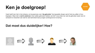 Vaak heeft men het in het ontwerp- en bouwproces over ‘de gebruiker’ die bepaalde dingen wel of niet zou willen of zou
begrijpen. Maar dat is veel te abstract. Over welke gebruiker hebben we het? Jouw idee van wat de gebruiker weet, kan en
verwacht is misschien wel veel te veel beïnvloed door je eigen achtergrond en ervaring.
Dat moet dus duidelijker! Hoe?
Ken je doelgroep!
 