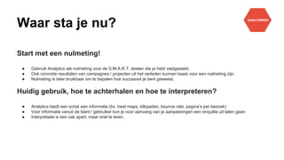 Waar sta je nu?
Start met een nulmeting!
● Gebruik Analytics als nulmeting voor de S.M.A.R.T. doelen die je hebt vastgesteld.
● Ook concrete resultaten van campagnes / projecten uit het verleden kunnen basis voor een nulmeting zijn.
● Nulmeting is later bruikbaar om te bepalen hoe succesvol je bent geweest.
Huidig gebruik, hoe te achterhalen en hoe te interpreteren?
● Analytics biedt een schat aan informatie (bv. heat maps, klikpaden, bounce rate, pagina’s per bezoek)
● Voor informatie vanuit de klant / gebruiker kun je voor aanvang van je aanpassingen een enquête uit laten gaan
● Interpretatie is een vak apart, maar snel te leren.
 