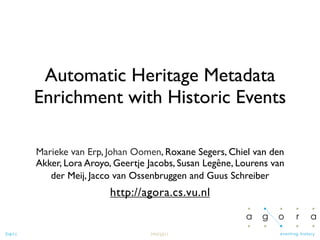 Automatic Heritage Metadata
         Enrichment with Historic Events

         Marieke van Erp, Johan Oomen, Roxane Segers, Chiel van den
         Akker, Lora Aroyo, Geertje Jacobs, Susan Legêne, Lourens van
            der Meij, Jacco van Ossenbruggen and Guus Schreiber
                          http://agora.cs.vu.nl


7/4/11                              MW2011
 