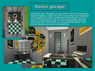 Dance garageDance garage
Iedereen zeg: “Voetjes van de vloer!” Als we richting de
trap teruggaan, lopen we recht op de deur van de garage
af. Aangezien de oprit voldoende ruimte biedt aan een
auto, is de garage in stijl van deze eigentijdse woning
gebracht. We vinden hier nu een geweldig plekje voor
tienerfeestjes en andere danspartijen.
 