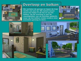 Overloop en balkonOverloop en balkon
We verlaten de garage en lopen de trap
rechts van ons op. We nemen boven
eerst een kijkje in de hal en op het
balkon. Op de overloop is aan de
vaardigheden van de kleintjes gedacht,
maar op het balkon vinden andere sims
eveneens genoeg te doen.
 