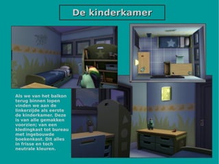 De kinderkamerDe kinderkamer
Als we van het balkon
terug binnen lopen
vinden we aan de
linkerzijde als eerste
de kinderkamer. Deze
is van alle gemakken
voorzien; van een
kledingkast tot bureau
met ingebouwde
boekenkast. Dit alles
in frisse en toch
neutrale kleuren.
 