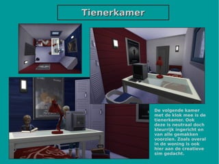TienerkamerTienerkamer
De volgende kamer
met de klok mee is de
tienerkamer. Ook
deze is neutraal doch
kleurrijk ingericht en
van alle gemakken
voorzien. Zoals overal
in de woning is ook
hier aan de creatieve
sim gedacht.
 