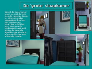 De 'grote' slaapkamerDe 'grote' slaapkamer
Vanuit de tienerkamer
lopen we met de klok
mee de volgende kamer
in, zijnde de ouder
slaapkamer. Ook hier
een moderne en
kleurrijke inrichting
met, boven op de
kledingkast, wat geld
achter de hand als
appeltje voor de dorst
of natuurlijk voor een
uitbundig feestje.
 