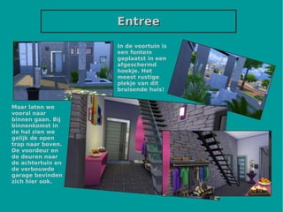 EntreeEntree
In de voortuin is
een fontein
geplaatst in een
afgeschermd
hoekje. Het
meest rustige
plekje van dit
bruisende huis!
Maar laten we
vooral naar
binnen gaan. Bij
binnenkomst in
de hal zien we
gelijk de open
trap naar boven.
De voordeur en
de deuren naar
de achtertuin en
de verbouwde
garage bevinden
zich hier ook.
 