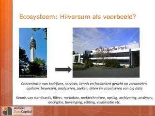 Ecosysteem: Hilversum als voorbeeld?




   Concentratie van bedrijven, services, kennis en faciliteiten gericht op verzamelen,
      opslaan, bewerken, analyseren, zoeken, delen en visualiseren van big data

Kennis van standaards, filters, metadata, zoektechnieken, opslag, archivering, analyses,
                   encryptie, beveiliging, editing, visualisatie etc.
 