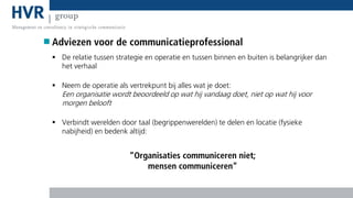 Adviezen voor de communicatieprofessional
 De relatie tussen strategie en operatie en tussen binnen en buiten is belangrijker dan
het verhaal
 Neem de operatie als vertrekpunt bij alles wat je doet:

Een organisatie wordt beoordeeld op wat hij vandaag doet, niet op wat hij voor
morgen belooft
 Verbindt werelden door taal (begrippenwerelden) te delen en locatie (fysieke
nabijheid) en bedenk altijd:

“Organisaties communiceren niet;
mensen communiceren”

 