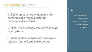 "
Verbetering op komst?
“Aan digitale media
(sociale media,
websites en filmpjes)
is opvallend weinig
uitgegeven”
1. Zet in op structurele, doelgerichte
communicatie met bijpassende
communicatiemiddelen
2. Richt je op belangrijkste oorzaken van
lage opkomst
3. Werk met onderzoek aan een lokale
aanpak rond opkomstbevordering
 