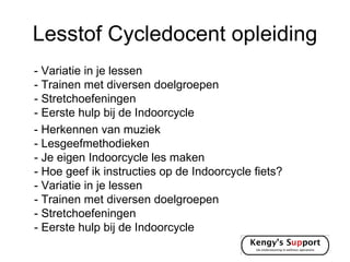 Lesstof Cycledocent opleiding
- Variatie in je lessen
- Trainen met diversen doelgroepen
- Stretchoefeningen
- Eerste hulp bij de Indoorcycle
- Herkennen van muziek
- Lesgeefmethodieken
- Je eigen Indoorcycle les maken
- Hoe geef ik instructies op de Indoorcycle fiets?
- Variatie in je lessen
- Trainen met diversen doelgroepen
- Stretchoefeningen
- Eerste hulp bij de Indoorcycle
 